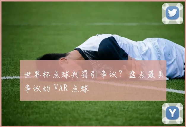 世界杯点球判罚引争议？盘点最具争议的 VAR 点球