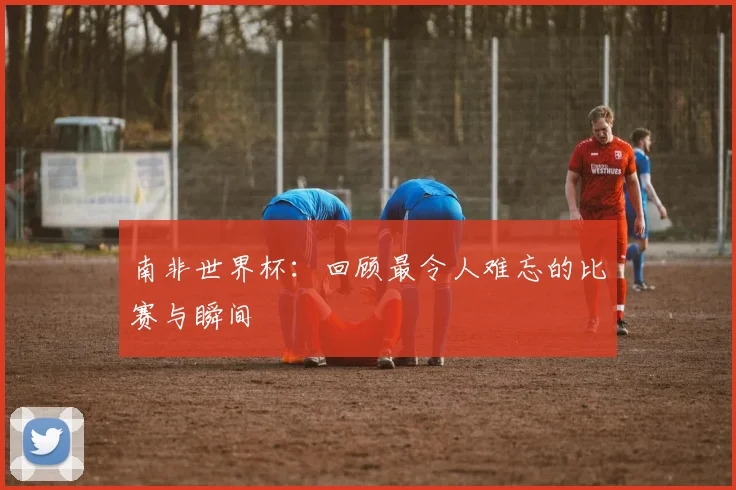 南非世界杯：回顾最令人难忘的比赛与瞬间
