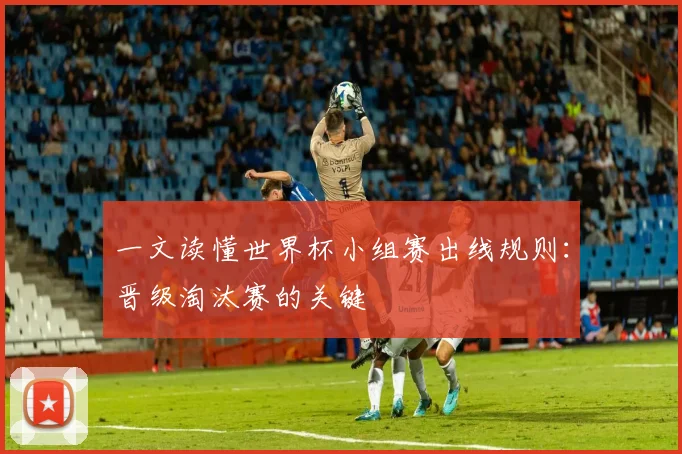 一文读懂世界杯小组赛出线规则：晋级淘汰赛的关键