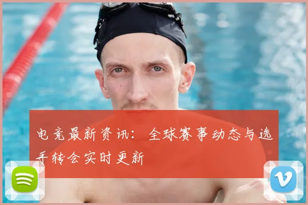 电竞最新资讯：全球赛事动态与选手转会实时更新