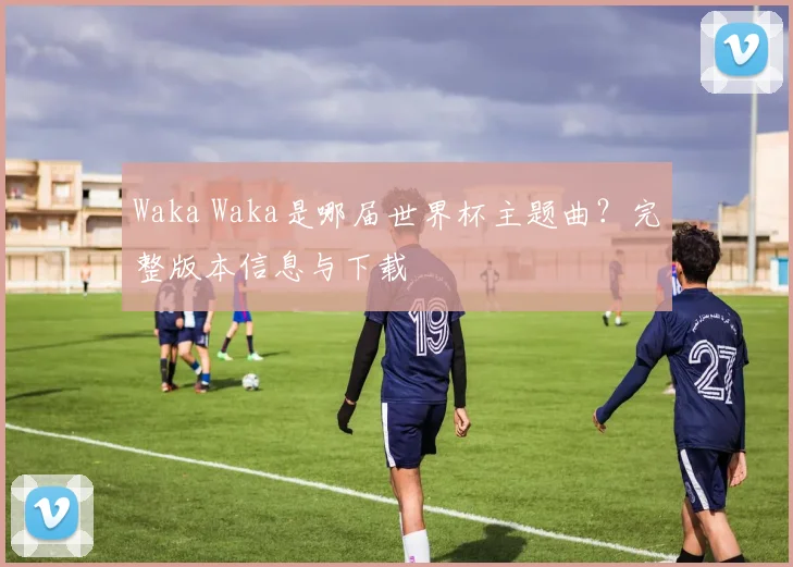 Waka Waka是哪届世界杯主题曲？完整版本信息与下载