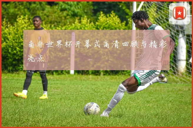 南非世界杯开幕式高清回顾与精彩亮点
