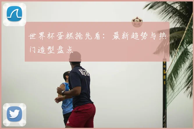 世界杯蛋糕抢先看：最新趋势与热门造型盘点