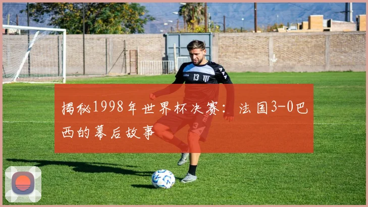 揭秘1998年世界杯决赛：法国3-0巴西的幕后故事